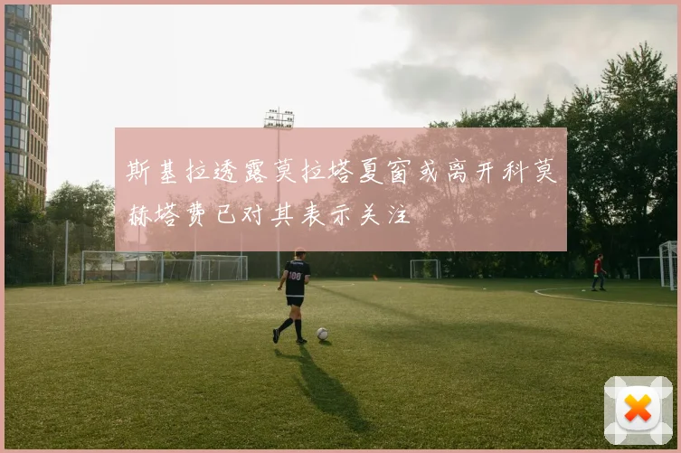 斯基拉透露莫拉塔夏窗或离开科莫赫塔费已对其表示关注