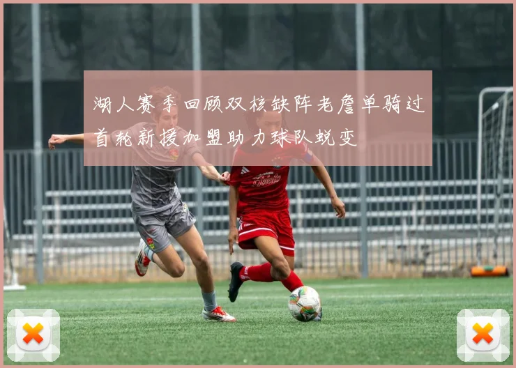 湖人赛季回顾双核缺阵老詹单骑过首轮新援加盟助力球队蜕变