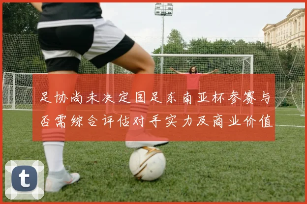 足协尚未决定国足东南亚杯参赛与否需综合评估对手实力及商业价值