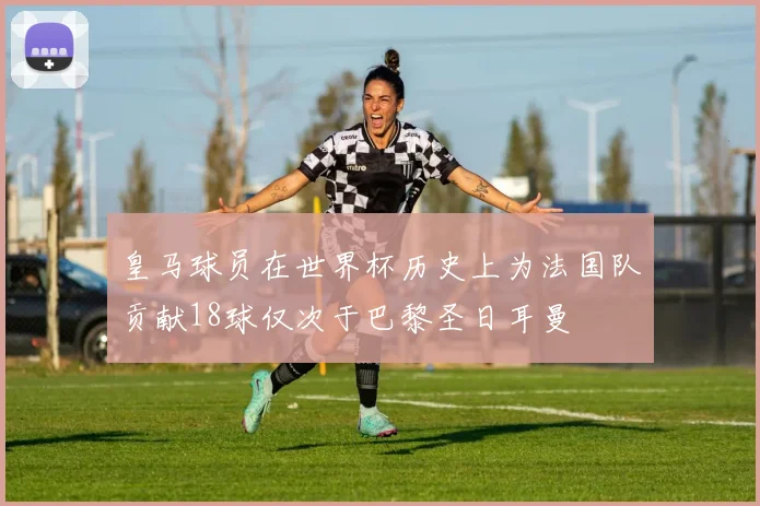 皇马球员在世界杯历史上为法国队贡献18球仅次于巴黎圣日耳曼