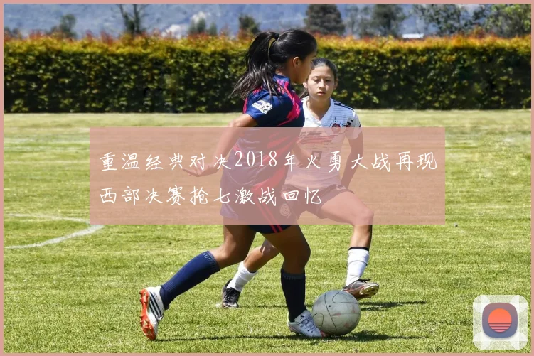 重温经典对决2018年火勇大战再现西部决赛抢七激战回忆