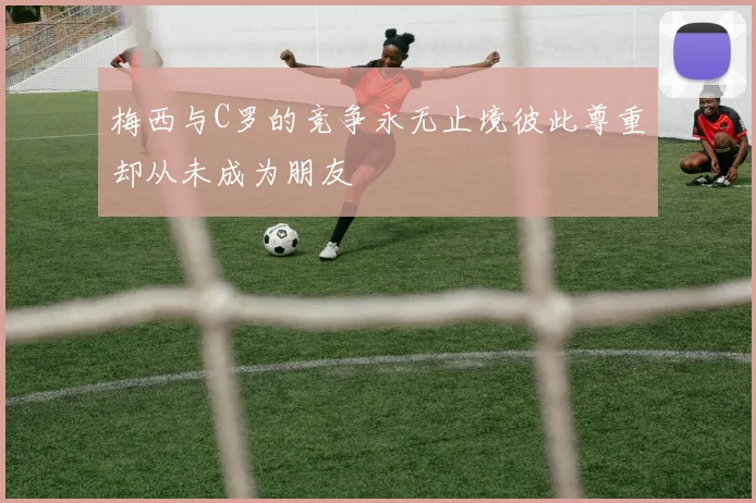 梅西与C罗的竞争永无止境彼此尊重却从未成为朋友