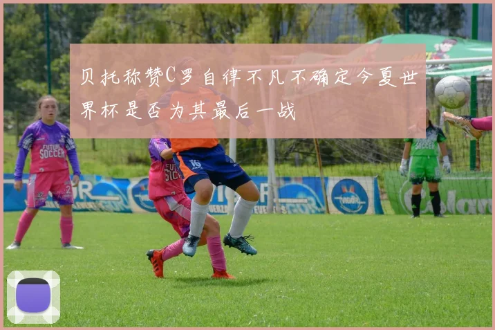 贝托称赞C罗自律不凡不确定今夏世界杯是否为其最后一战