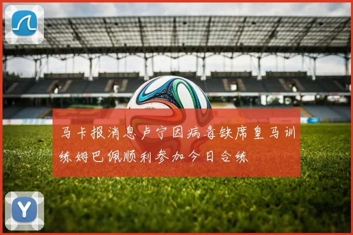 马卡报消息卢宁因病毒缺席皇马训练姆巴佩顺利参加今日合练