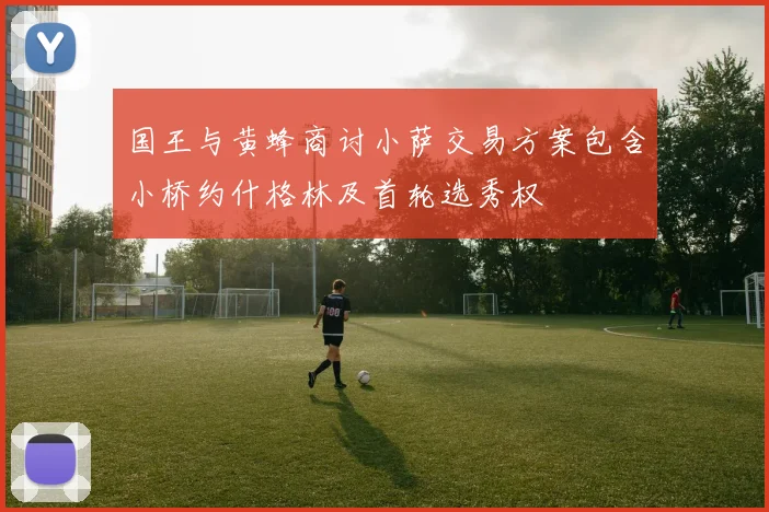 国王与黄蜂商讨小萨交易方案包含小桥约什格林及首轮选秀权