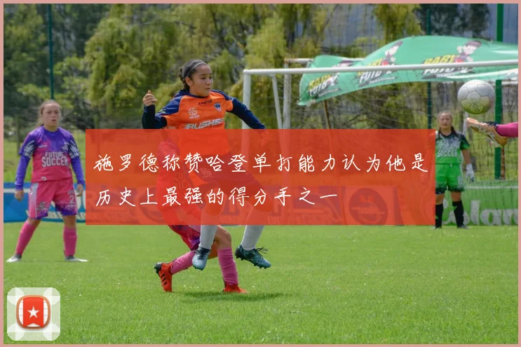 施罗德称赞哈登单打能力认为他是历史上最强的得分手之一