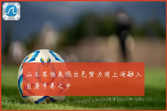 山东客场表现出色努力将上海融入自身节奏之中