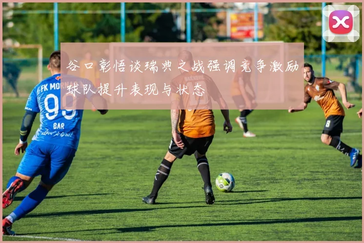 谷口彰悟谈瑞典之战强调竞争激励球队提升表现与状态
