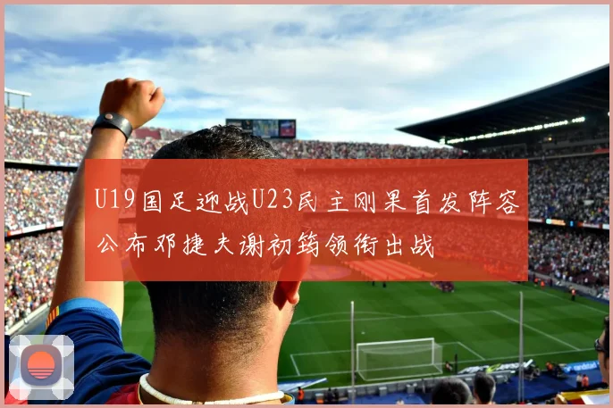 U19国足迎战U23民主刚果首发阵容公布邓捷夫谢初筠领衔出战